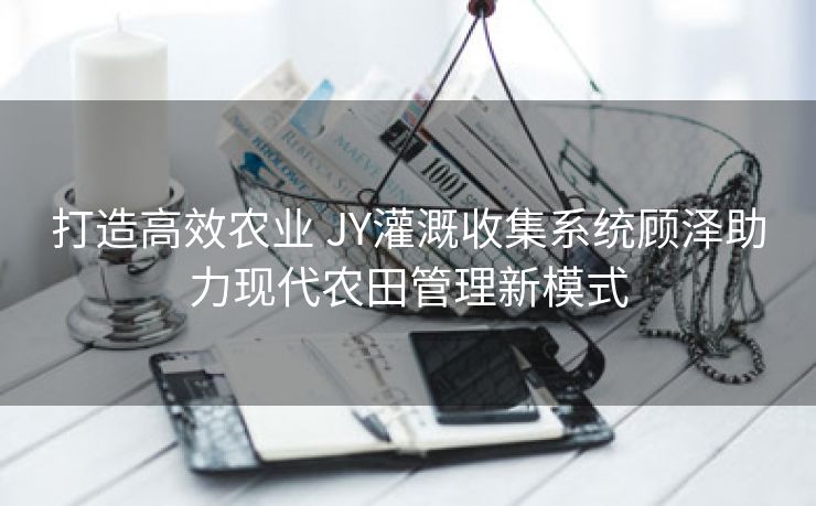 打造高效农业 JY灌溉收集系统顾泽助力现代农田管理新模式