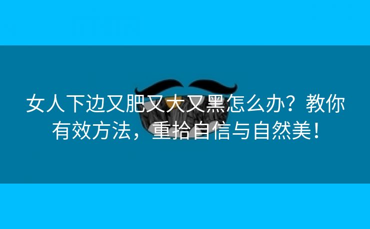 女人下边又肥又大又黑怎么办？教你有效方法，重拾自信与自然美！