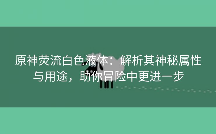 原神荧流白色液体：解析其神秘属性与用途，助你冒险中更进一步
