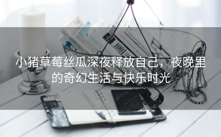 小猪草莓丝瓜深夜释放自己，夜晚里的奇幻生活与快乐时光