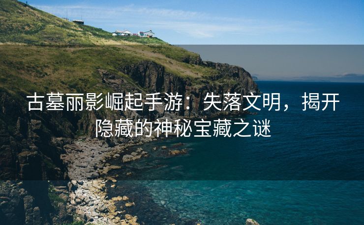 古墓丽影崛起手游：失落文明，揭开隐藏的神秘宝藏之谜