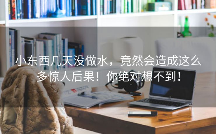 小东西几天没做水，竟然会造成这么多惊人后果！你绝对想不到！