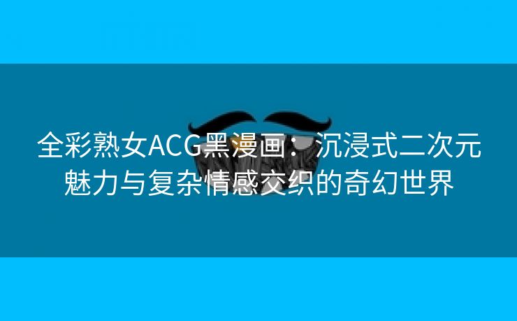全彩熟女ACG黑漫画：沉浸式二次元魅力与复杂情感交织的奇幻世界