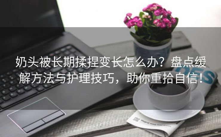 奶头被长期揉捏变长怎么办？盘点缓解方法与护理技巧，助你重拾自信！