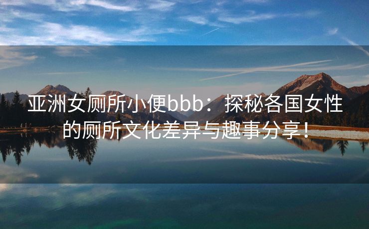 亚洲女厕所小便bbb：探秘各国女性的厕所文化差异与趣事分享！