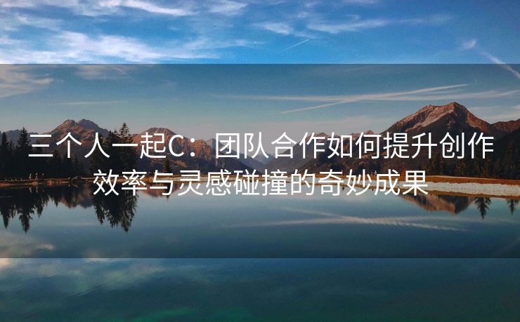 三个人一起C：团队合作如何提升创作效率与灵感碰撞的奇妙成果
