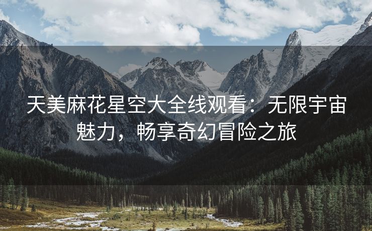 天美麻花星空大全线观看：无限宇宙魅力，畅享奇幻冒险之旅