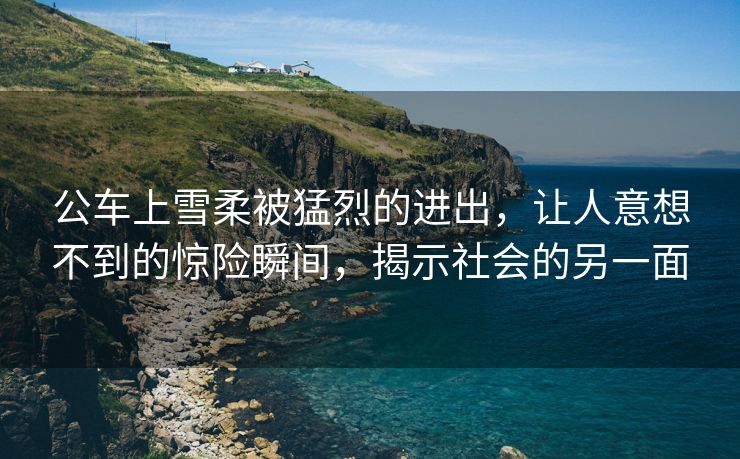 公车上雪柔被猛烈的进出，让人意想不到的惊险瞬间，揭示社会的另一面