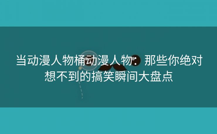 当动漫人物桶动漫人物：那些你绝对想不到的搞笑瞬间大盘点
