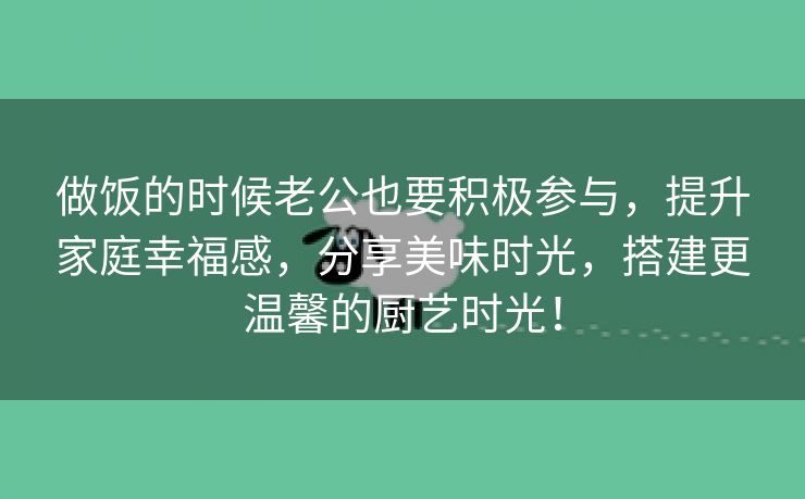 做饭的时候老公也要积极参与，提升家庭幸福感，分享美味时光，搭建更温馨的厨艺时光！