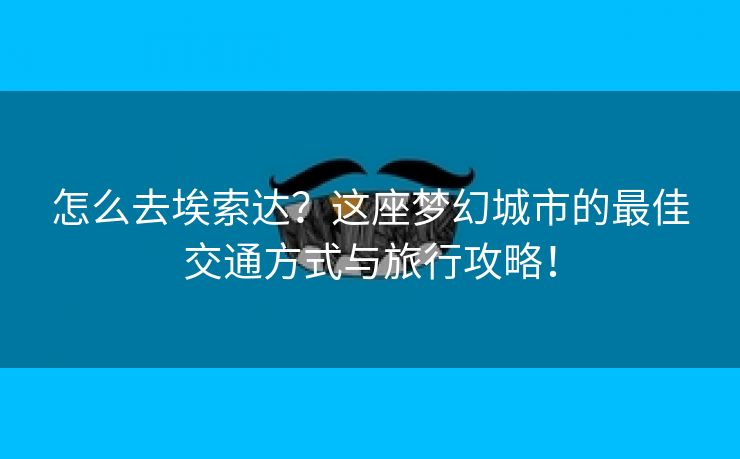 怎么去埃索达？这座梦幻城市的最佳交通方式与旅行攻略！