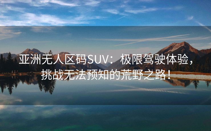亚洲无人区码SUV：极限驾驶体验，挑战无法预知的荒野之路！