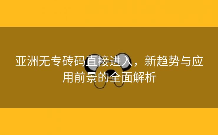 亚洲无专砖码直接进入，新趋势与应用前景的全面解析