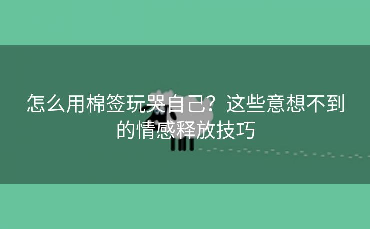 怎么用棉签玩哭自己？这些意想不到的情感释放技巧