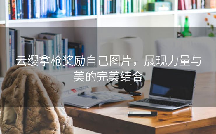 云缨拿枪奖励自己图片，展现力量与美的完美结合