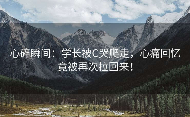 心碎瞬间：学长被C哭爬走，心痛回忆竟被再次拉回来！