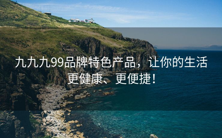 九九九99品牌特色产品，让你的生活更健康、更便捷！