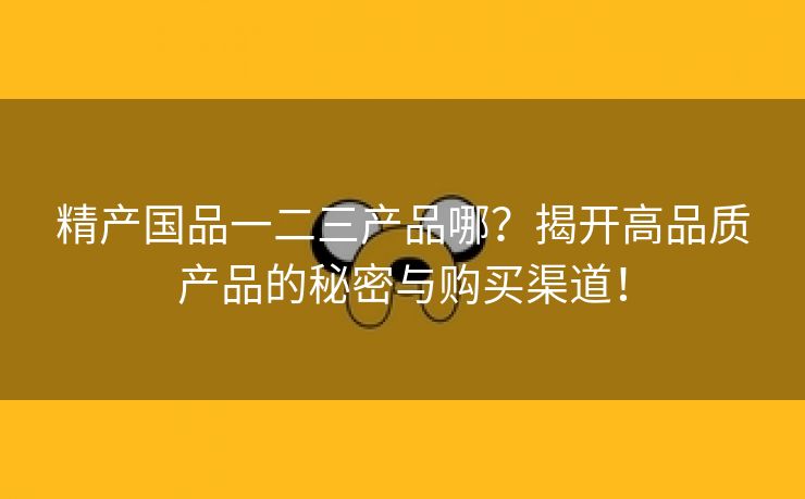 精产国品一二三产品哪？揭开高品质产品的秘密与购买渠道！