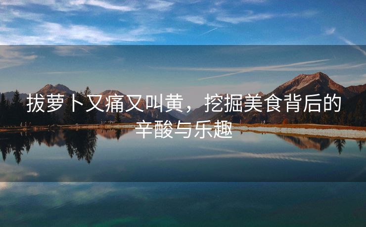 拔萝卜又痛又叫黄，挖掘美食背后的辛酸与乐趣