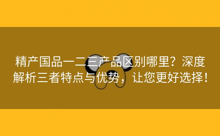精产国品一二三产品区别哪里？深度解析三者特点与优势，让您更好选择！