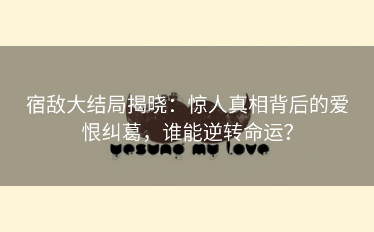 宿敌大结局揭晓：惊人真相背后的爱恨纠葛，谁能逆转命运？