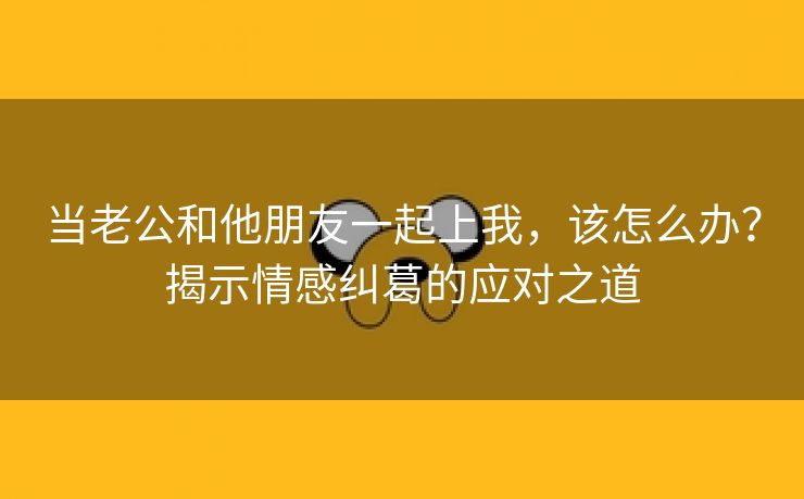 当老公和他朋友一起上我，该怎么办？揭示情感纠葛的应对之道