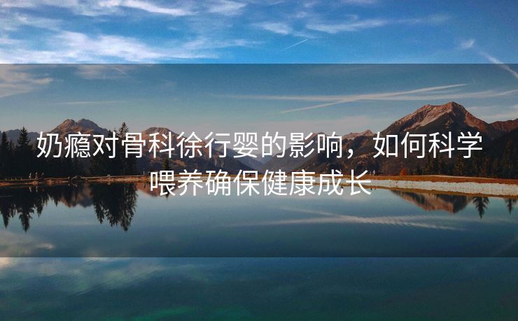 奶瘾对骨科徐行婴的影响，如何科学喂养确保健康成长
