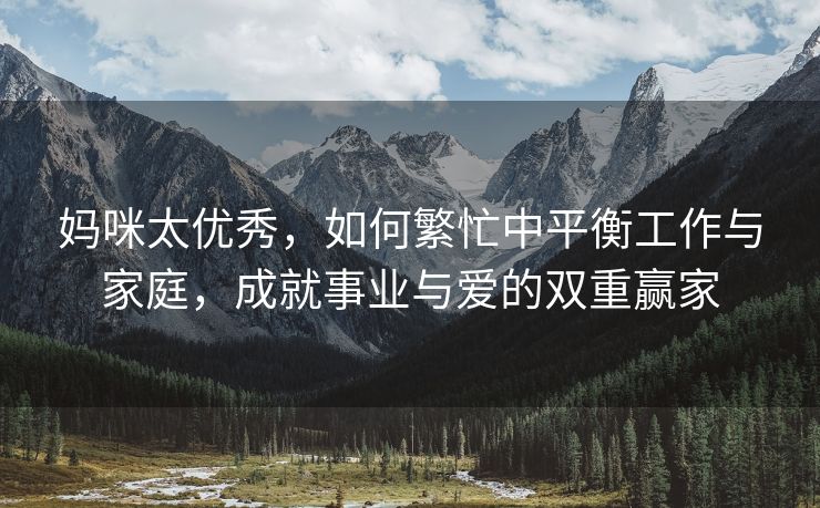 妈咪太优秀，如何繁忙中平衡工作与家庭，成就事业与爱的双重赢家