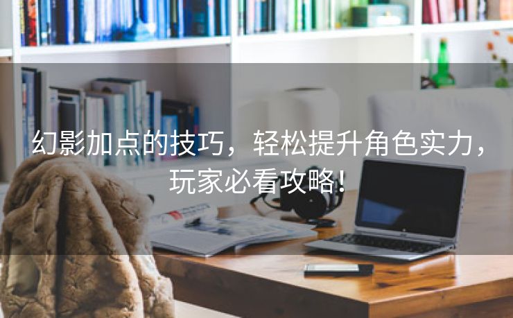 幻影加点的技巧，轻松提升角色实力，玩家必看攻略！