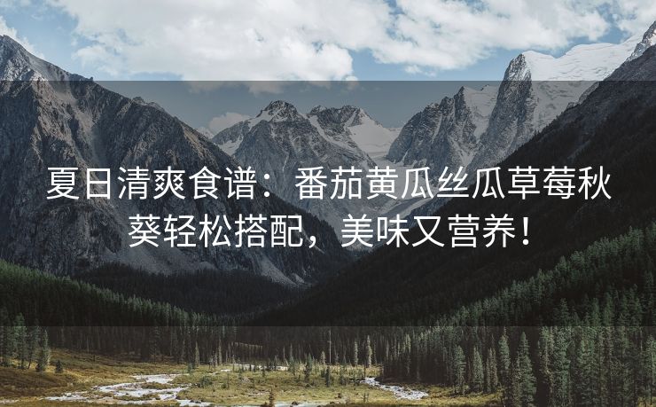 夏日清爽食谱：番茄黄瓜丝瓜草莓秋葵轻松搭配，美味又营养！