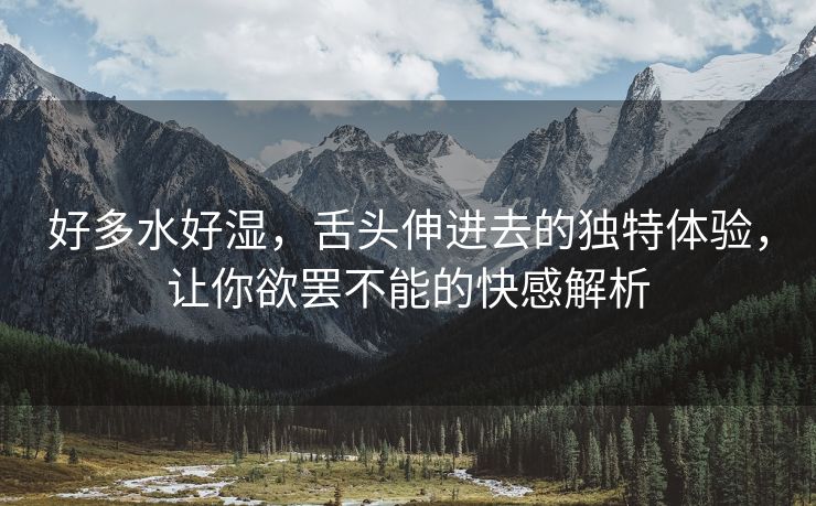 好多水好湿，舌头伸进去的独特体验，让你欲罢不能的快感解析