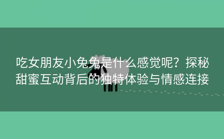吃女朋友小兔兔是什么感觉呢？探秘甜蜜互动背后的独特体验与情感连接