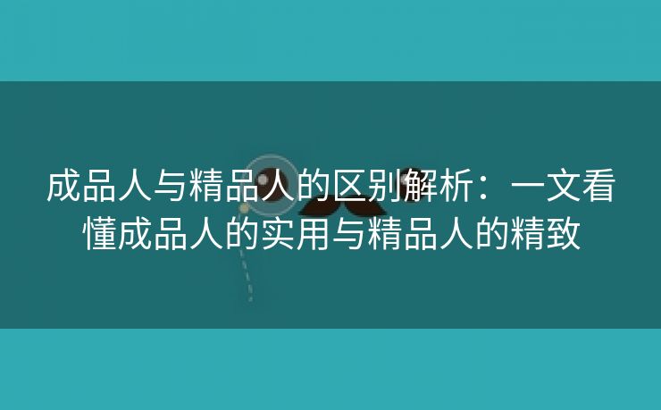 成品人与精品人的区别解析：一文看懂成品人的实用与精品人的精致
