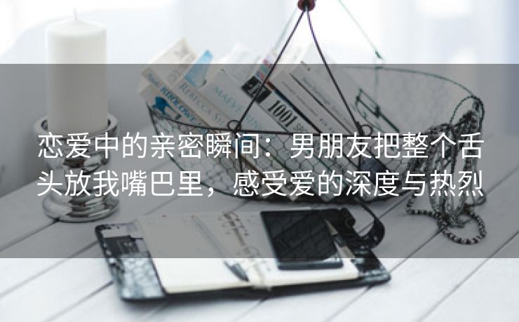 恋爱中的亲密瞬间：男朋友把整个舌头放我嘴巴里，感受爱的深度与热烈