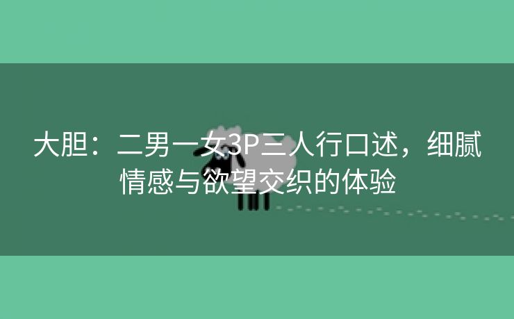 大胆：二男一女3P三人行口述，细腻情感与欲望交织的体验