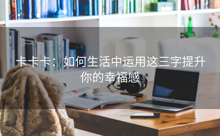 卡卡卡：如何生活中运用这三字提升你的幸福感