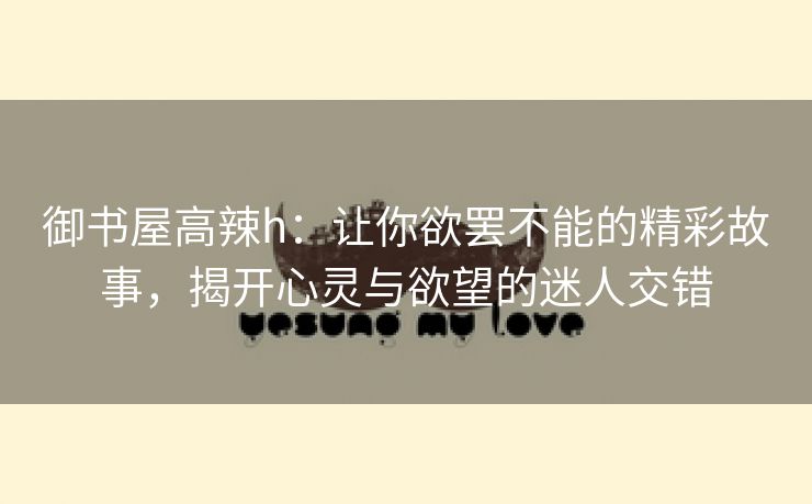 御书屋高辣h：让你欲罢不能的精彩故事，揭开心灵与欲望的迷人交错