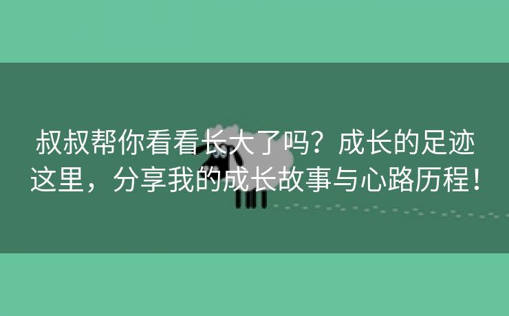 叔叔帮你看看长大了吗？成长的足迹这里，分享我的成长故事与心路历程！