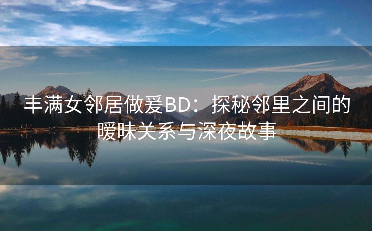 丰满女邻居做爰BD：探秘邻里之间的暧昧关系与深夜故事