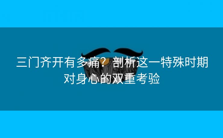 三门齐开有多痛？剖析这一特殊时期对身心的双重考验