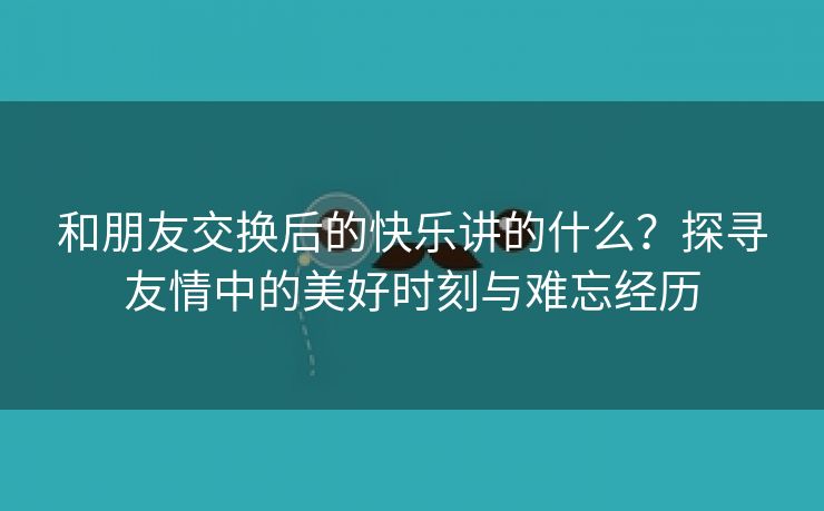 和朋友交换后的快乐讲的什么？探寻友情中的美好时刻与难忘经历