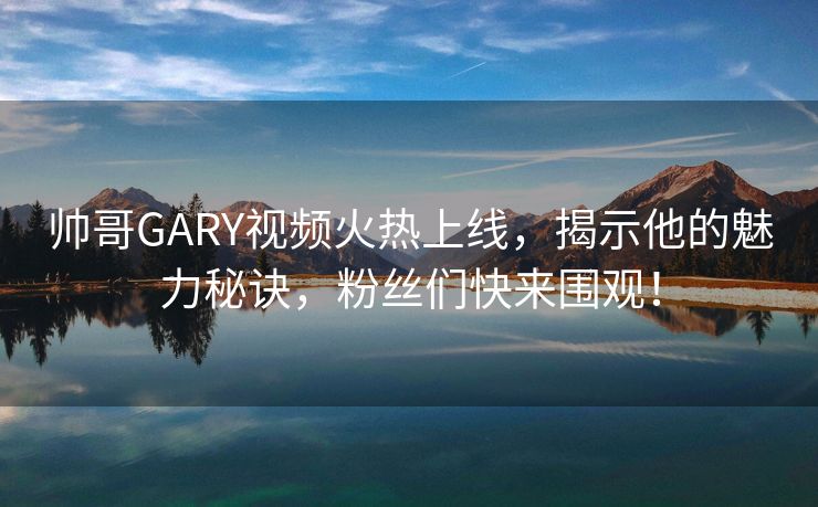 帅哥GARY视频火热上线，揭示他的魅力秘诀，粉丝们快来围观！