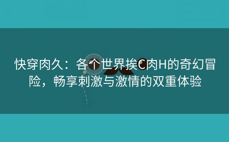 快穿肉久：各个世界挨C肉H的奇幻冒险，畅享刺激与激情的双重体验