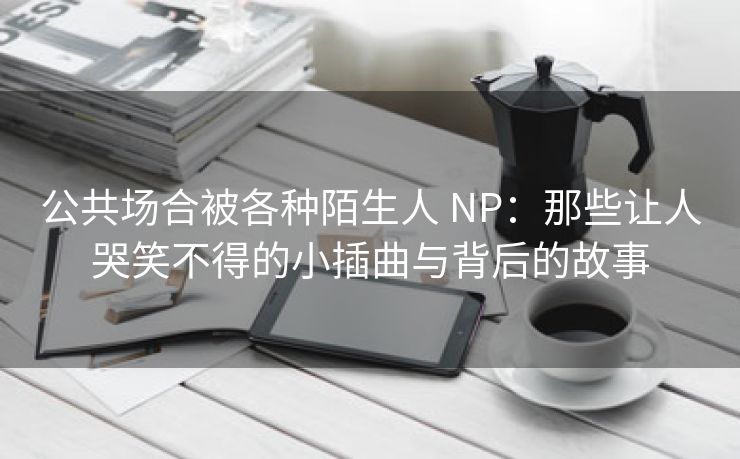 公共场合被各种陌生人 NP：那些让人哭笑不得的小插曲与背后的故事