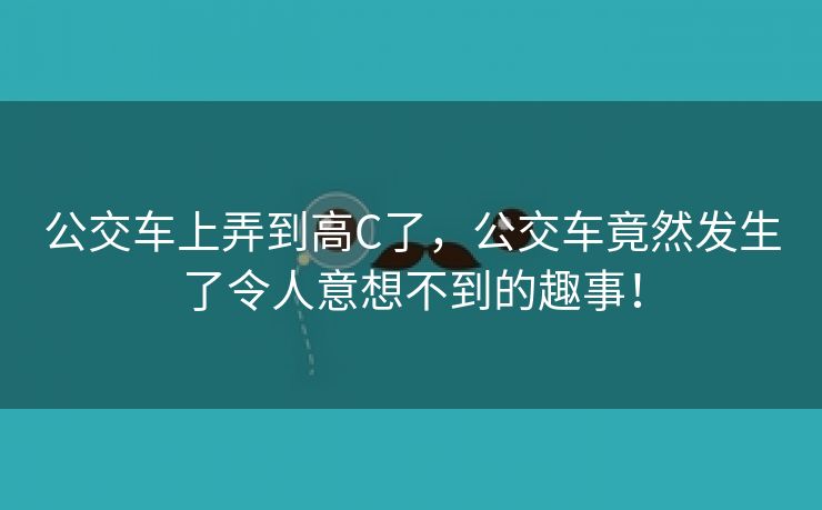 公交车上弄到高C了，公交车竟然发生了令人意想不到的趣事！