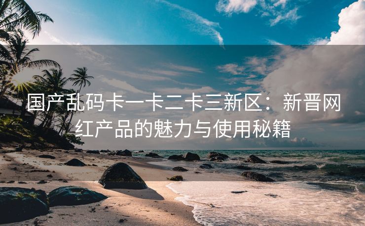 国产乱码卡一卡二卡三新区：新晋网红产品的魅力与使用秘籍