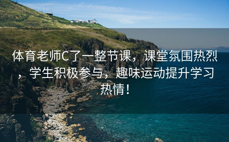 体育老师C了一整节课，课堂氛围热烈，学生积极参与，趣味运动提升学习热情！