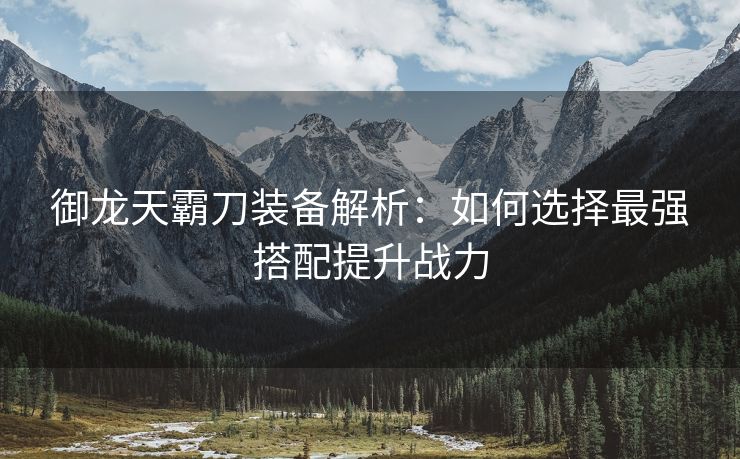 御龙天霸刀装备解析：如何选择最强搭配提升战力