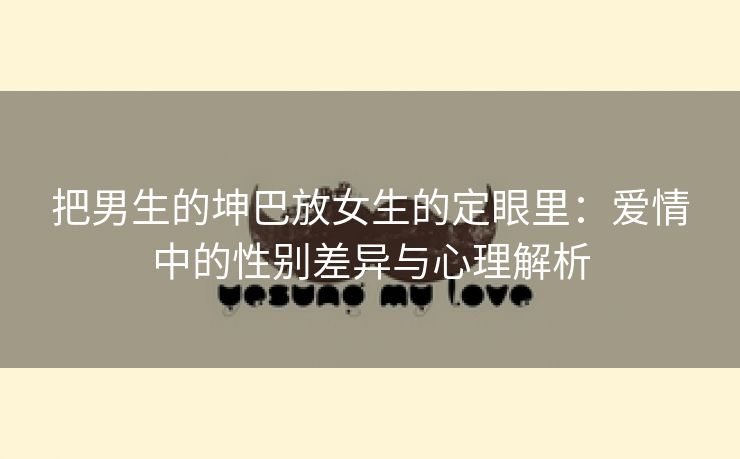 把男生的坤巴放女生的定眼里：爱情中的性别差异与心理解析