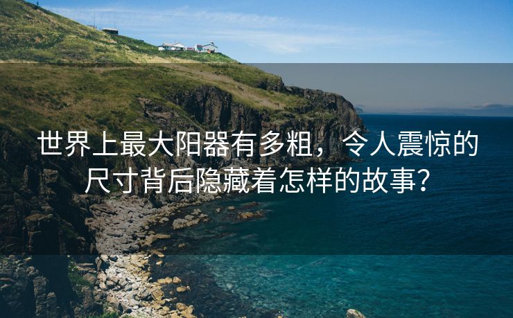 世界上最大阳器有多粗，令人震惊的尺寸背后隐藏着怎样的故事？